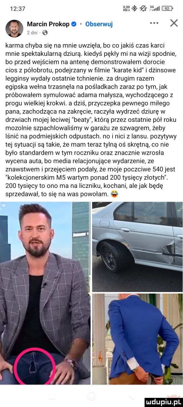 et zi      marcin prokopa obserwuj x v yam e karma chyba się na mnie uwzięła bo co jakiś czas karci mnie spektakularną dziurą. kiedyś pękły mi na wizji spodnie bo przed wejściem na antenę demonstrowałem dorocie cios z półobrotu podejrzany w ﬁlmie karate kad i dżinsowe legginsy wydały ostatnie tchnienie. za drugim razem egipska wcina trzasnęła na pośladkach zaraz po tym ak próbowałem symulować adama małysza wychodzącego z progu wielkiej krokwi a dziś przyczepka pewnego miłego pana zachodząca na zakręcie raczyła wydrzeć dziurę w drzwiach mojej ieciwej beaty która przez ostatnie poi roku mozolnie szpachlowalis my w garażu ze szwagrem żeby lśnić na podmiejskich odpustacht no i nici z iansu. pozytywy tej sytuacji są takie że mam teraz tylną oś skrętną co nie brio standardem w tym roczniku oraz znacznie wzrosła wycena auta b  media relacjonujace wydarzenie ze znawstwem i przejęciem podały że moje poczciwe     jest kolekcjonerskim m  wartym ponad     tysięcy złotych.     tysięcy to ono ma na liczniku kochani alejek będę sprzedawał to się na was powołam