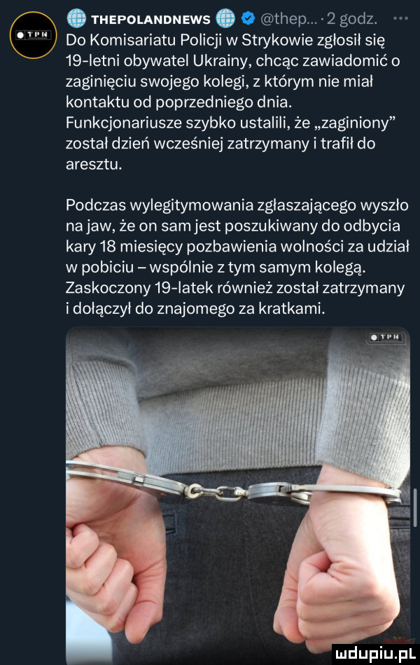 u. abakankami thepolandnews.   trep.   godz. do komisariatu policji w strykowie zgłosił się    istni obywatel ukrainy chcąc zawiadomić o zaginięciu swojego kolegi z którym nie miał kontaktu od poprzedniego dnia. funkcjonariusze szybko ustalili że zaginiony został dzień wcześniej zatrzymany i trafił do aresztu. podczas wylegitymowania zgłaszającego wyszło na jaw że on sam jest poszukiwany do odbycia kary    miesięcy pozbawienia wolności za udział w pobiciu wspó nie złym samym kolegą. zaskoczony    iatek również został zatrzymany i dołączył do znajomego za kratkami. ol u mdupiupl