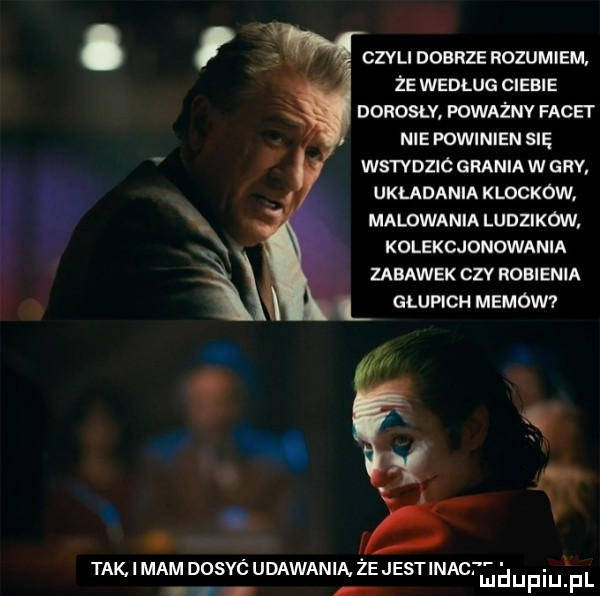 czvu dobrze rozumiem że według ciebie donosu poważnv facet nie powinien się ws tvdzic grania w gry. układania klockow. malowania ludzików. kolekcjonowania zabawek czy robienia l głupich memów  tak. i mam dosyó udawania. że jestinact. abakankami mduplu pl