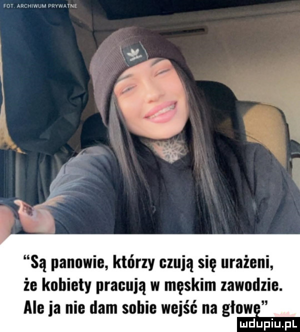 są panowie którzy czują się urażeni że kobiety pracują w męskim zawndlie. ale ia nie dam sobie wejść na głów