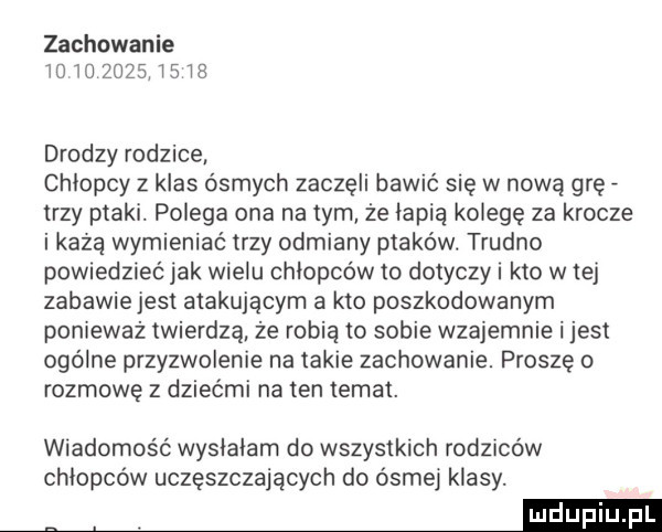 zachowanie m             drodzy rodzice chlopcy z klas ósmych zaczęli bawić się w nową grę trzy ptaki. polega ona na tym że lepią kolege za krocze i każą wymieniać trzy odmiany ptaków. trudno powiedzieć jak wielu chlopcow to dotyczy i kto w tej zabawiejest atakującym a kto poszkodowanym ponieważ twierdzą że robią to sobie wzajemnie ijest ogólne przyzwolenie na takie zachowanie. proszę o rozmowę z dziećmi na ten temat. wiadomość wyslalam do wszystkich rodzmów chlopcow uczęszczających do ósmej klasy. abakankami m