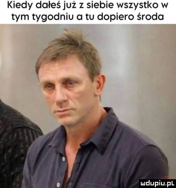 kiedy dałeś już z siebie wszystko w tym tygodniu a tu dopiero środa