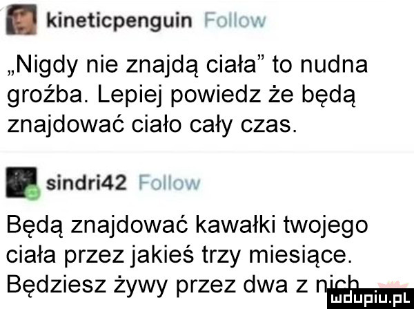 kineticpenguin nigdy nie znajdą ciała to nudna groźba. lepiej powiedz że będą znajdować ciało cały czas. sindhi   będą znajdować kawałki twojego ciała przez jakieś trzy miesiące. będziesz żywy przez dwa z nam