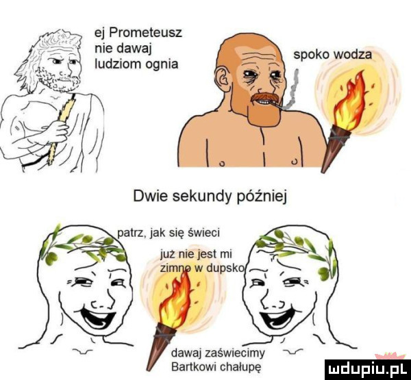 ej prometeusz nie dawaj ludziom ognia siako wodza dawaj zaświecimy v sankom chałupę