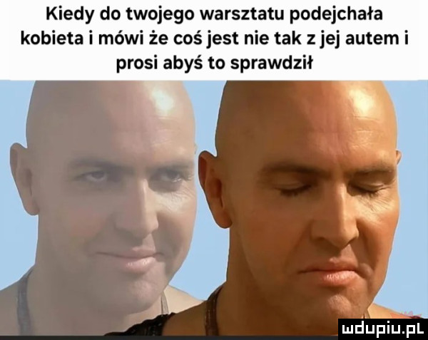 kiedy do twojego warsztatu podejchała kobieta i mówi że coś jest nie tak z jej autem i prosi abyś to sprawdził
