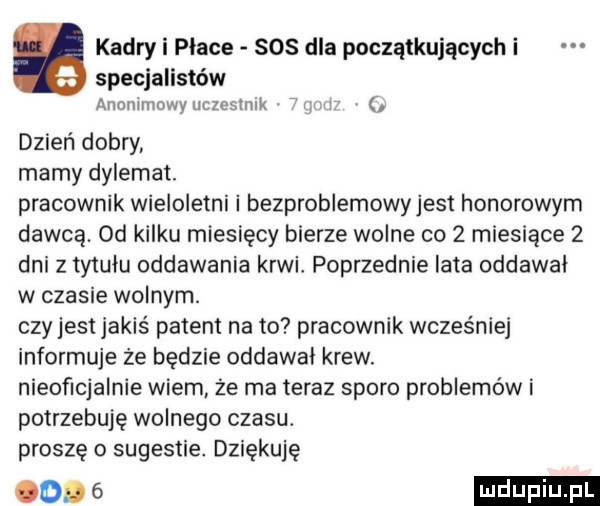 kadry i płace sos dla początkujących i specjalistów armriimowyuczesmlk w. dzień dobry mamy dylemat. pracownik wieloletni i bezproblemowyjest honorowym dawcą.  d kilku miesięcy bierze wolne co   miesiące   dni z tytułu oddawania krwi. poprzednie lata oddawał w czasie wolnym. czy jest jakiś patent na to pracownik wcześniej informuje że będzie oddawaj krew. nieoficjalnie wiem że ma teraz sporo problemów i potrzebuje wolnego czasu. proszę o sugestie. dziękuję coks