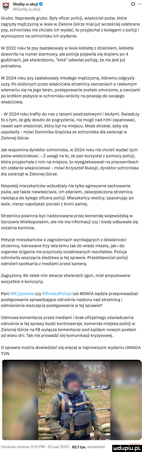 siuźbywakql sluzbyw akcji grubo. naprawdę grubo. elyly oficer policji właściciel psów. które zagryzły mężczyznę w lesie w zielone górze mialjuź wczesniej odebrane psy schronisko nie chcialo ich wydać to przyjechal z kolegami z policji i wymuszona na schronisku ich wydanie. w      roku te psy zaatakowały w lesie kobietę z dzieckiem kobieta dzwonila na numer alarmowy ale policja pojawila się dopiero po   godzinach ak stwierdzono. ktos odwolal policję. że niejestjuż potrzebna. w      roku psy zaatakowaly mlodego mężczyznę. któremu odgryzly uszy. po złożonych przez wlasciciela strzelnicy zeznaniach   rzekomym wlamaniu się nojego teren postępowanie zostalo umorzone a owczarki po krótkim pobycie w schronisku wrocily na posesję do swojego wlasciciela. w      roku trafily do nas z ranami postrzalowymi i klutymi świadczy to o tym że gdy doszlo do pogryzienia nie mogli nad nimi zapanować nawet sam wlasciciel. kto ry byl na miejscu moze strzelal. zeby sie uspokoily mówi dominika gręziaka ze schroniska dla zwierząt w zielonej górze jak wspomina dyrektorschroniska. w      roku nie chcieli wydać tych psów wias cicielowi. z uwagi na to ze pan korzystal z pomocy policji która przyjechala z nim na miejsce. to wyegzekwowali na pracownikach ich oddanie właścicielowi mówi krzysztof rukojc. dyrektor schroniska dla zwierząt w zielonej górze niepokój mieszkańców wzbudzaly nietysko agresywne zachowania psów. ale także niewlas lwie. ich zdaniem. zabezpieczona strzelnica należąca do bylego oficera policji. mieszkańcy okolicy spacerując po lesie. nieraz napotykali pociski z broni palnej. strzelnica powinna być nadzorowana przez komendę wojewódzka w gorzowie wielkopolskim. ale nie ma informacji czy i kiedy odbywala się ostatnia kontrola. petycje mieszkańców o zagrożeniach wynikających z działalności strzelnicy. kierowane trzy lata temu tak do wladz miasta jak i do organów ścigania nie przyniosly oczekiwanych rezultatów. policja odmowila wszczęcia śledztwa w tej sprawie. przedstawiciel policji odmówil spotkania z mediami przed kamerą. zagryziony aig latek norn lekarze stwierdzili zgon mial amputowane wszystkie   kończyny. pani k galecka czy polskapolicja lub mswia będzie przeprowadzać postępowanie sprawdzające odnośnie nadzoru nad strzelnicęi odmówienia wszczęcia postępowania w tej sprawie odmowa komentarza przed mediami i brak oficjalnego oświadczenia odnosnie w tej sprawy budzi kontrowersje komenda miejska policji w zielonej górze na fe wytacza komentarze pod każdym nowym postem od wielu dni. tak nie prowadzi się komunikacji kryzysowej. o sprawie można dowiedzieć się więcej w najnowszym wydaniu uwaga tvn ostatnia zmiana      pm    paź      sum. wyświetleń luduplu