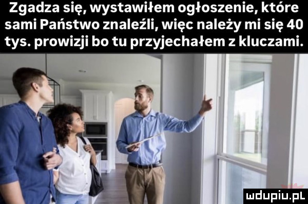 zgadza się wstawiłem ogłoszenie które sami państwo znaleźli więc należy mi się    tys. prowizji bo tu przyjechałem z kluczami. wi t em