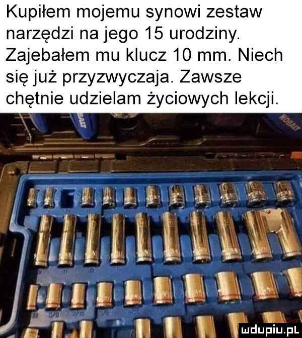 kupiłem mojemu synowi zestaw narzędzi na jego    urodziny. zajebałem mu klucz    mm. niech się już przyzwyczaja. zawsze chętnie udzielam życiowych lekcji