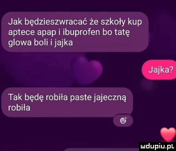 jak będzieszwracać że szkoły kup aptece apap i ibuprofen bo tatę glowa boli ijajka tak będę robiła paste jajeczną robiła o