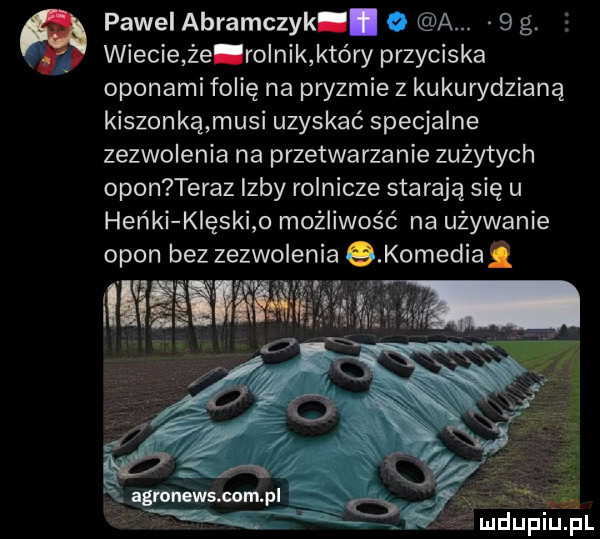 pawel abramczyk.   a.   g. wiecie źe rolnik który przyciska oponami folię na pryzmie z kukurydzianą kiszonkąmusi uzyskać specjalne zezwolenia na przetwarzanie zużytych opon teraz izby rolnicze starają się u heńki klęski o możliwość na używanie opon bez zezwolenia s komediai armatury