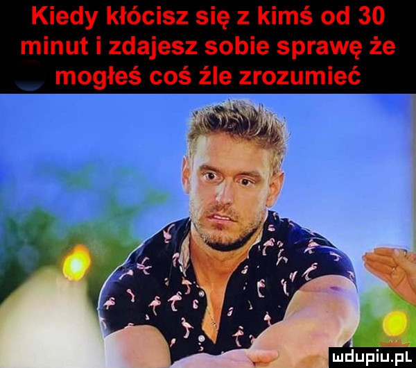 kiedy kłócisz się z kimś od    minut i zdajesz sobie sprawę że mogłeś coś źle zrozumieć mdupiupl