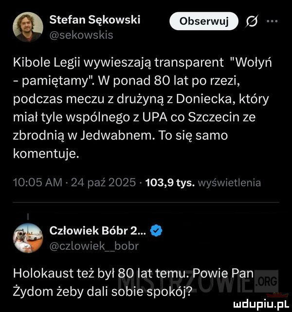 e stefansękowski fd bekowskis kibole legii wywieszają transparent wołyń pamiętamy. w ponad    lat po rzezi podczas meczu z drużyną z doniecka który miał tyle wspólnego z upa co szczecin ze zbrodnią w jedwabnem. to się samo komentuje.       am    paź            tys. wyśwelieniza czlowiek bóbr  . o człowiek bobr holokaust też był    lat temu. powie pan zydom żeby dali sobie spokój