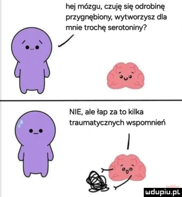 hej mózgu. czuję się odrobinę przygnębiorw. wytworzysz dla mnie trochę serotoniny nie ale łap za to kilka traumatycznych wspomnień ludu iu. l