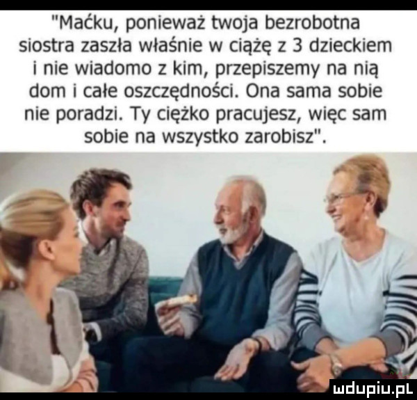 maćku ponieważ tw  a bezrobotna siostra zaszła właśnie w ciążę z   dzieckiem i nie wiadomo z kim przepiszemy na nią dom i całe oszczędnośm. ona sama sobie nie poradzi. ty ciężko pracujesz więc sam sobie na wszystko zarobisz