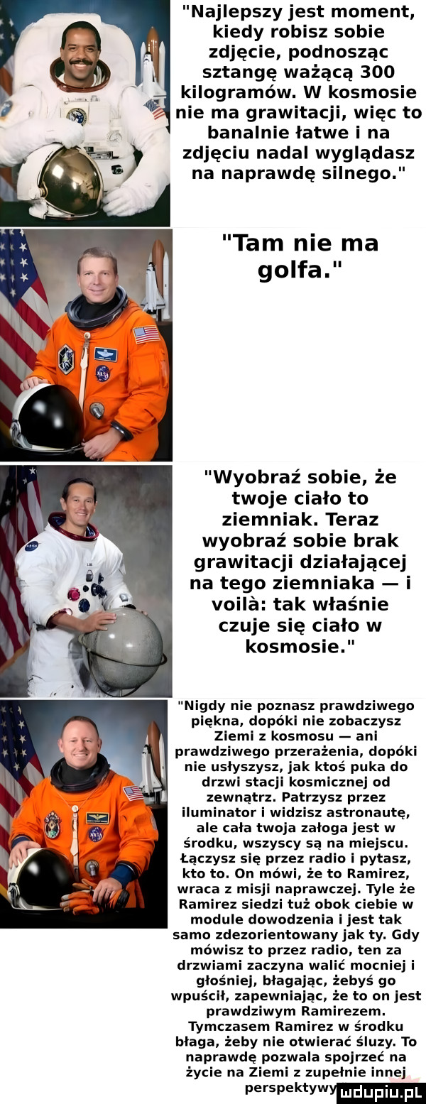najlepszy jest moment kiedy robisz sobie zdjęcie podnosząc sztangę ważącą     kilogramów. w kosmosie nie ma grawitacj więc to banalnie łatwe i na zdjęciu nadal wyglądasz na naprawdę silnego tam nie ma golfa wyobraź sobie że twoje ciało to ziemniak. teraz wyobraź sobie brak grawitacji działającej na tego ziemniaka i vogla tak właśnie czuje się cialo w kosmosie nigdy nie poznasz prawdziwego piękna. dopóki nie zobaczysz ziemi z kosmosu ani prawdziwego przerażenia dopóki nie usłyszysz jak ktoś puka do drzwi stacji kosmicznej od zewnątrz. patrzysz przez iluminator i widzisz astronautę ale cała twoja załoga jest w środku. wszyscy są na miejscu. łączysz się przez radiol pytasz kto to. on mówi że to ramirez wraca z mlsjl naprawcze. wie że ramirez siedzi tuż obok ciebie w module dowodzenia jest tak samo zdezorientowany jak ty. gdy mówisz to przez radio ten za drzwiami zaczyna walić mocniej i głoś ej błagając żebyś go wpuścił. zapewniając że to on jest prawdziwym ramirezem. tymczasem ramirez w środku blaga żeby nie otwierać śluzy. to naprawdę pozwala spojrzeć na życie na ziemi z zupełnie innej