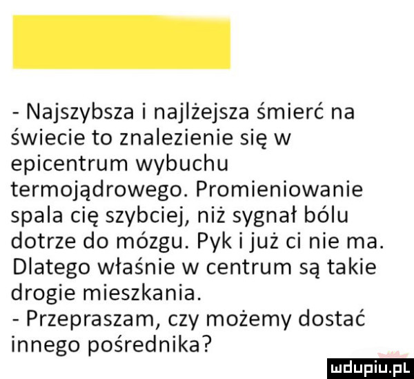 najszybsza i najlżejsza śmierć na świecie to znalezienie się w epicentrum wybuchu termojądrowego. promieniowanie spala cię szybciej niż sygnał bólu dotrze do mózgu. pyk i już ci nie ma. dlatego właśnie w centrum są takie drogie mieszkania. przepraszam czy możemy dostać innego pośrednika