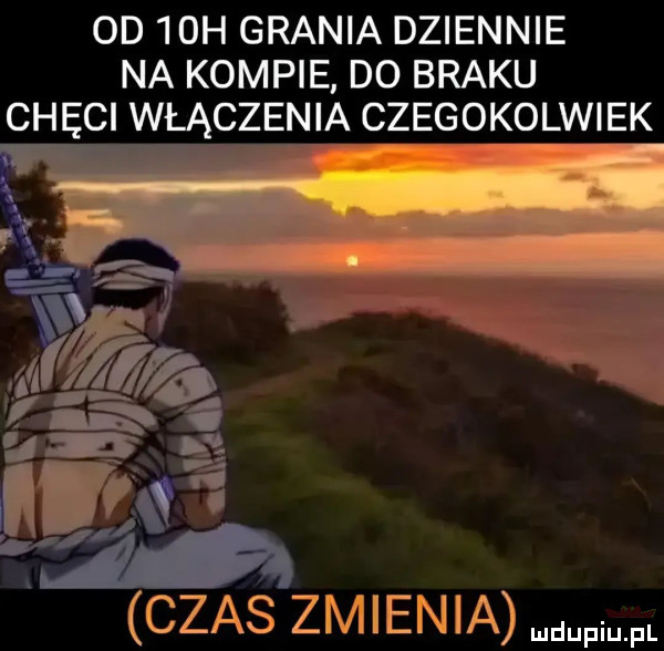 od   h grania dziennie na kompie do braku chęci włączenia czegokolwiek c     zmienia m