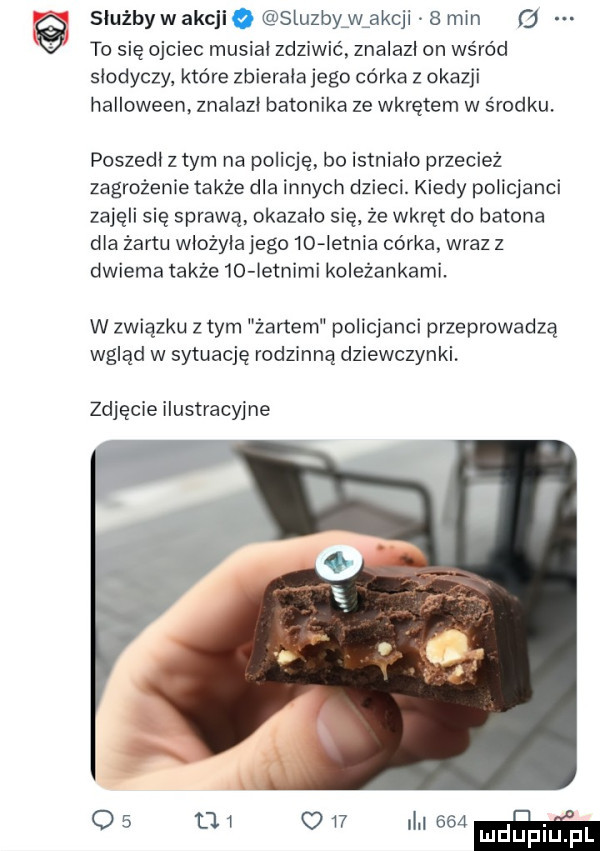 służby w akcji   sluzbyfwfakcji   min   to się ojciec musial zdziwić znalazl on ws ród slodyczy które zbierała jego córka z okazji halloween. znalazl batonika że wkrętem w srodku. poszedl z tym na policję. bo istnialo przecież zagrożenie także dla innych dzieci. kiedy policjanci zajęli się sprawą okazalo się że wkręt do batona dla żartu wlożyla jego  d ietnia córka wraz z dwiema także    ietnimi koleżankami. w związku   tym żartem policjanci przeprowadzą wgląd w sytuację rodzinną dziewczynki. zdjęcie ilustracyjne