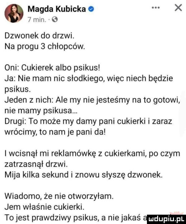 magda kubicka. x   mln e dzwonek do drzwi. na progu   chłopców. oni cukierek albo psikus ja nie mam nic słodkiego więc niech będzie psikus jeden z nich ale my niejesteśmy na to gotowi nie mamy psikusa. drugi to może my damy pani cukierki i zaraz wrócimy to nam je pani da i wcisnął mi reklamówkę z cukierkami po czym zatrzasnąi drzwi. mija kilka sekund i znowu słyszę dzwonek. wiadomo że nie otworzyłam. jem właśnie cukierki. to jest prawdziwy psikus a niejakaś