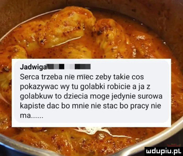 jadwiga i serca trzeba nie miec zeby takie cos pokazywac wy tu golabki robicie a ja z golabkuw to dziecka moge jedynie surowa kapiste dac bo mnie nie stac bo pracy nie rx