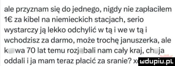 abe przyznam się do jednego nigdy nie zaplacilem   za kibel na niemieckich stacjach serio wystarczają lekko odchylić w tą i we w tą i wchodzisz za darmo. może trochęjanuszerka ale k wa    lat temu rozj bali nam cały kraj ch ja oddali ica mam teraz płacić za sranie x