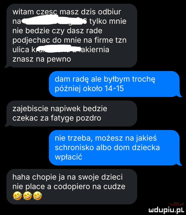 witam cz masz dzis odbiór ma tylko mnie nie bedzie czy dasz rade podjechac do mnie na firme tan ulica k akiernia znasz na pewno dam radę ale byłbym trochę potniej około       zajebiscie napiwek bedzie czekac za fatyge pozdro nie trzeba możesz na jakieś schronisko albo dom dziecka wpłacić haba czopie ja na swoje dzieci nie place a codopiero na cudze