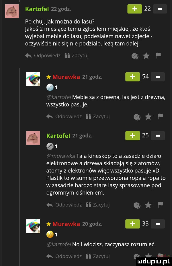 l kartofel    gudz    po chuj jak można do lasu lagos   miesiące temu zgłosiłem miejskiej ze ktoś wyjebał meble do lasu podesłałem nawet zdjęcie oczywiście nic się nie podziało leża tam dalej.   jx x u ii er o. a murawka    godz. abakankami      ul meble są z drewna lasjest z drewna wszystko pasuje. kartofeimgodz        lu   ta a kineskop to a zasadzie działo elektronowe a drzewa składają się z atomów atomy z elektronów więc wszystko pasuje xd plastik to w sumie przetworzona ropa a ropa to w zasadzie bardzo stare lasy sprasowane pod ogromnym ciśnieniem. o e murawka   godz.      as no i widzisz zaczynasz rozumieć. wu ii.