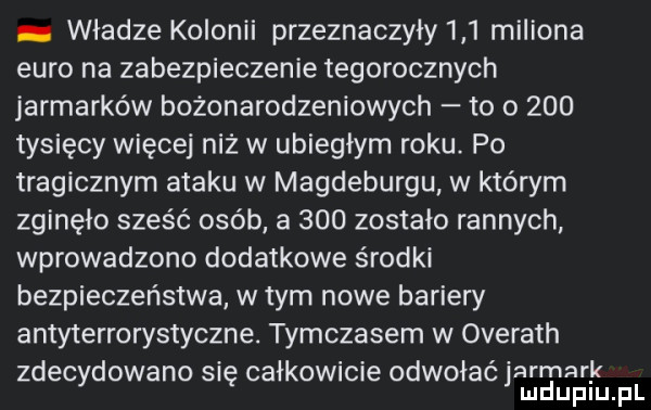władze kolonii przeznaczyły     miliona euro na zabezpieczenie tegorocznych jarmarków bożonarodzeniowych to o     tysięcy więcej niż w ubiegłym roku. po tragicznym ataku w magdeburgu w którym zginęło sześć osób a     zostało rannych wprowadzono dodatkowe środki bezpieczeństwa w tym nowe bariery antyterrorystyczne. tymczasem w overath zdecydowano się całkowicie odwołać jarmark mduplu pl