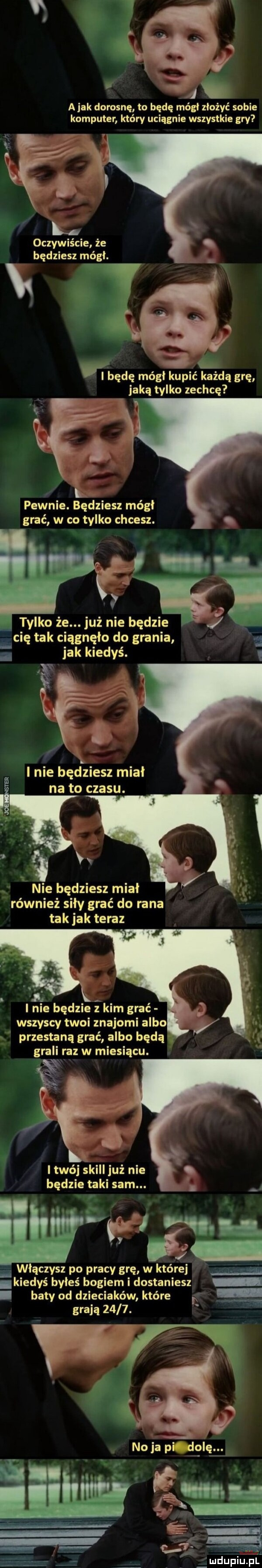 abak dorosnę to będę mógł złożyć sobie komputer który uciągnie wszystkie gry x oczywiście że będziesz mógł. v p v k   vbędę mógł kupić każdą grę jaka tylko zechcę pewnie. będziesz mógł grać w co tylko chcesz. tylko że. j uż nie będzie cię tak ciągnęło do grania   jak kiedyś. l l nie będziesz miał na to czasu. w v w nie będziesz miał również siły grać do rana tak jak teraz j lnie będzie z kim grać wszyscy twoi znajomi albo przestaną grać albo będą grali raz w miesiącu. twój skull już nie będzie taki sam. włączysz po pracy grę w której. kiedyś byłeś bogiem i dostaniesz. baty od dzieciaków które grają