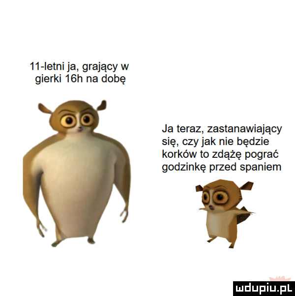 letni ja grający w gierki   h na dobę ja teraz ustanawiający się czy jak nie będzie korków to zdążę pograć godzinkę przed spaniem