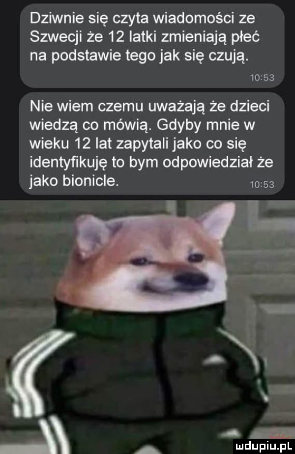 dziwnie się czyta wiadomości ze szwecji że    latki zmieniają płeć na podstawie tego jak się czują.       nie wiem czemu uważają że dzieci wiedzą co mówią. gdyby mnie w wieku    lat zapytali jako co się identyńkuję to bym odpowiedział że jako bionicle.      . on a