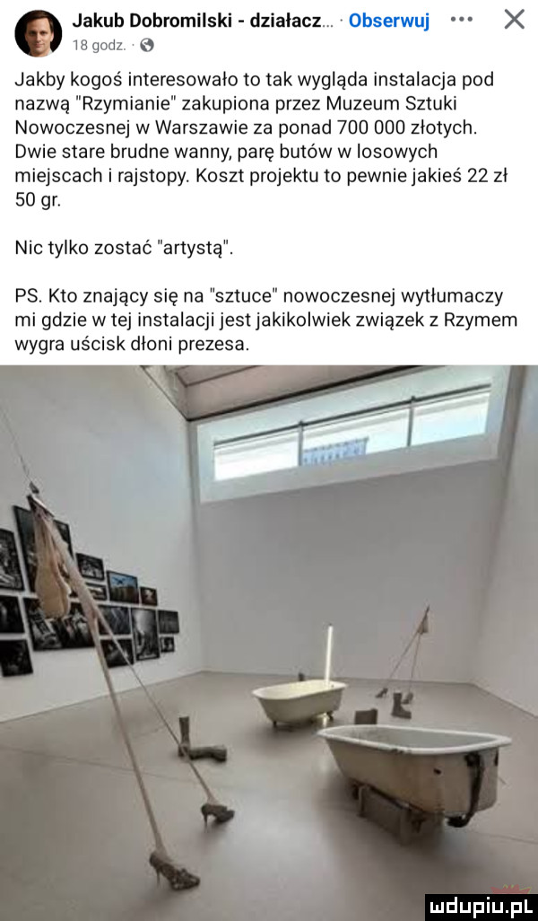 jakub dobromilski działacz obserwuj x we godz. g jakby kogoś interesowalo to tak wyglada instalacja pod nazwą rzymianie zakupiona przez muzeum sztuki nowoczesnej w warszawie za ponad         zlotych. dwie stare brudne wanny parę butów w losowych miejscach i rajstopy. koszt projektu to pewniejakieś    zl    gr. nic tylko zostać artystą. ps. kto znający się na sztuce nowoczesnej wytłumaczy mi gdzie w tej instalacji jest jakikolwiek związek z rzymern wygra uścisk dłoni prezesa