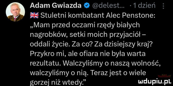 adam gwiazda o delest.    dzień. stuletni kombatant alec penstone mam przed oczami rzędy białych nagrobków setki moich przyjaciół oddali życie. za co za dzisiejszy kraj przykro mi ale ofiara nie byla warta rezultatu. walczyliśmy naszą wolność walczyliśmy o nią. terazjest   wiele gorzej niż wtedy ndufiu fl