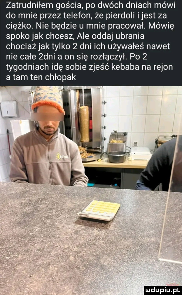 zatrudniłem gościa po dwóch dniach mówi do mnie przez telefon ze pierdoli i jest za ciężko. nie będzie u mnie pracował. mówię spoko jak chcesz ale oddaj ubrania chociażjak tylko   dni ich używałeś nawet nie całe  dni a on się rozłączył. po   tygodniach idę sobie zjeść kebaba na rejon a tam ten chłopak ludu iu. l