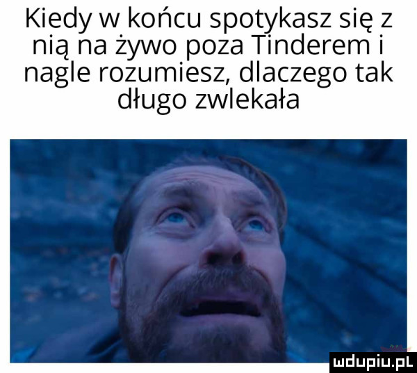 kiedy w końcu spotykasz się z nią na żywo poza tinderem nagle rozumiesz dlaczego tak długo zwlekała