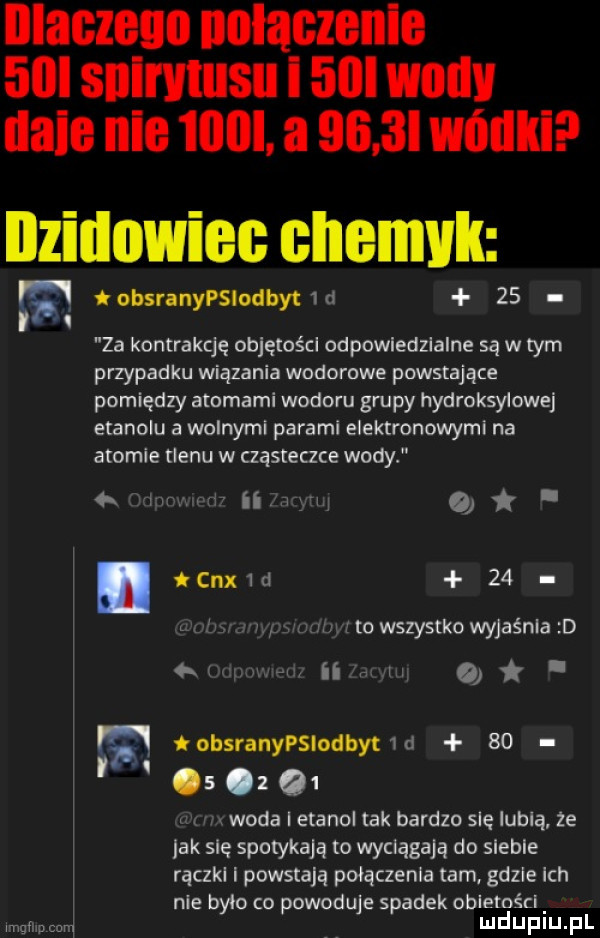 nlaczeno iiiiiaczbiiie   i siiii viiisii i   wm lale nie    a     l wódki nzillowiel enemvk w iobsranypslodbytm    za kontrakcję objętoścl odpowiedzialne są w tym przypadku wiązania wodorowe powstające pomiędzy atomami wodoru grupy hydroksylowej etanolu a wolnymi parami elektronowymi na atomie tlenu w cząsteczce wody w. my ii w o. abakankami cox d   . v mm j to wszystko wyjaśnia d ufna miinm q. obsranypslodbytwd           woda i etanol tak bardzo się lubią ze lak się spotykają to wyciągają do siebie rączkl i powstają połączenia tam. gdzie ich nie bylo co powoduje spadek obletości l ngfnpcu mduplu pl