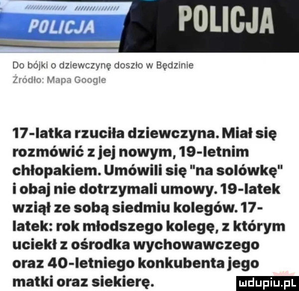 m do bójkl o dz ewczyne doszlo w będzmre zrumo mapa gooqlc    iatka rzuciła dziewczyna. miał się rozmówić jej nowym    iełnim chłopakiem. umówili się na solówkę i obaj nie dotrzymali umowy.    iatek wziął ze sobą siedmiu kolegów.    iałek rok młodszego kolegę z którym uciekł z ośrodka wychowawczego oraz    iełniego konkubenta jego matki oraz siekierę