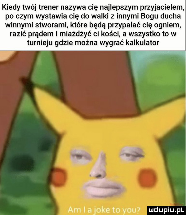kiedy twój trener nazywa cię najlepszym przyjacielem po czym wystawia cię do walki z innymi bogu ducha winnymi stworami które będą przypalać cię ogniem razić prądem i miażdżyć ci kości a wszystko to w turnieju gdzie można wygrać kalkulator am ld lake to yam
