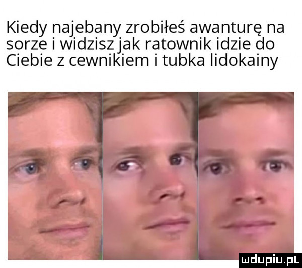 kiedy najebany zrobiłeś awanturę na sarze i widziszjak ratownik idzie do ciebie z cewnikiem i tubka lidokainy