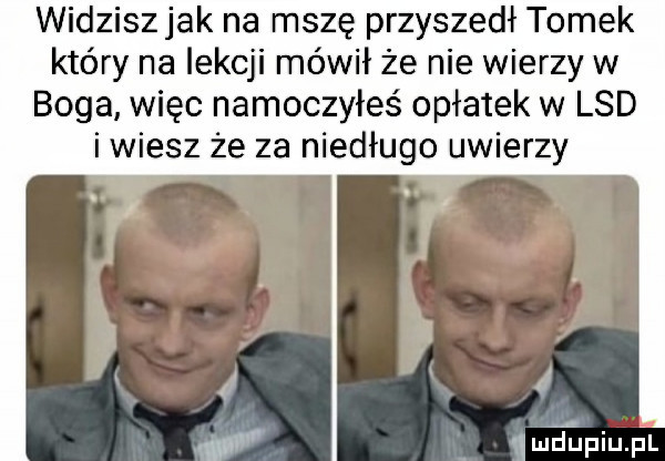 widziszjak na mszę przyszedł tomek który na lekcji mówił że nie wierzy w boga więc namoczyłeś opłatek w lsd i wiesz że za niedługo uwierzy quelpiuﬁl