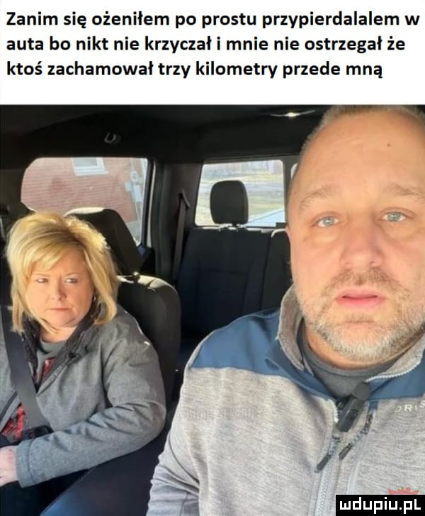 zanim się ożeniłem po prestu przypierdalalem w auta bo nikt nie krzyczał i mnie nie ostrzegał że ktoś zachamował trzy kilometry przede mną ludu iu. l