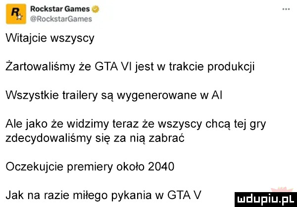 rocksera es. run mamb witajcie wszyscy żartowaliśmy że gta vi jest w trakcie produkcji wszystkie trailery są wygenerowane w ai ale jako że widzimy teraz że wszyscy chcą tej gry zdecydowaliśmy się za nią zabrać oczekujcie premiery około      jak na razie miłego pykania w gtav