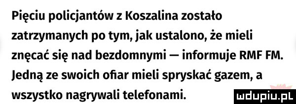 pięciu policjantów z koszalina zostalo zatrzymanych po tym jak ustalono że mieli znęcać się nad bezdomnymi informuje rmf fm. jedną ze swoich oﬁar mieli spryskać gazem a wszystko nagrywali telefonami