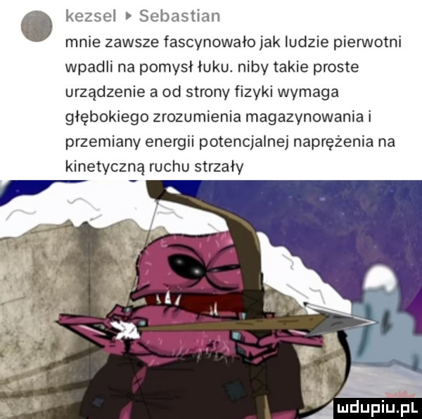 ó kessel sebastian mnie zawsze fascynowała jak ludzie pierwotni wpadli na pomysł łuku. niby takie proste urządzenie a od strony fizyki wymaga głębokiego zrozumienia magazynowania i przemiany energii potencjalnej naprężenia na kinetyczną ruchu strzały r