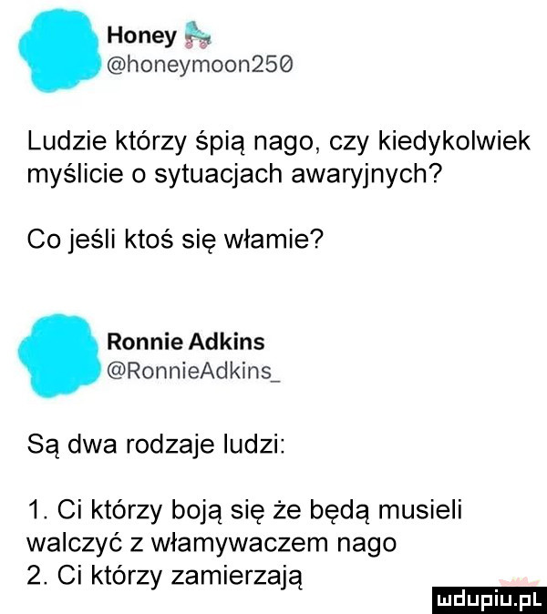 hondy honeymoon    ludzie którzy śpią nago czy kiedykolwiek myślicie o sytuacjach awawjnych co jeśli ktoś się mamie rennie adkins ronnieadkins są dwa rodzaje ludzi  . ci którzy boją się że będą musieli walczyć z wlamywaczem nago  . ci którzy zamierzają ludu iu. l