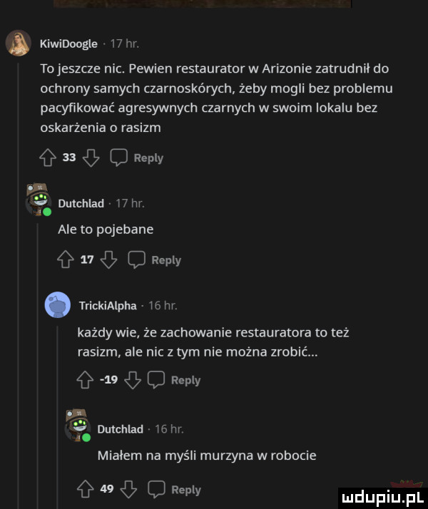 a kiwidoogle    hr. tojeszcze nic. pewien restauratorw arizonie zatrudnił do ochrony samych czarnoskórych żeby mogli bez problemu pacyfikować agresywnych czarnych w swoim lokalu bez oskarżenia rasizm      repry  . v dulchlad   m. ale to pojebane    o repry. trickialpha wam każdy wie że zachowanie restauratora to też rasizm ale nic z tym nie można zrobié.    o repry a. mialem na myśli murzyna w robocie g   g c ramy dulchlad    hr
