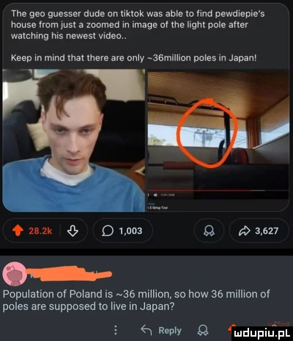 tee gen guesser dude on tiktok was able to fond pewdiepie s house from just a zoomed in image of tee light pole after watching his newest video. kiep in mend trat here are orly   million polis in japan v   le         q         population of poland is    million so hiw    million of polis are supposed to live in japan    replv mdupilipl