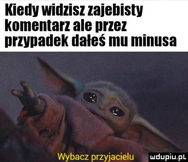 igedv widzisz zaiellistv komentarz ale nrzez nrzvnauek dalce mu minusa wybacz przyjacielu