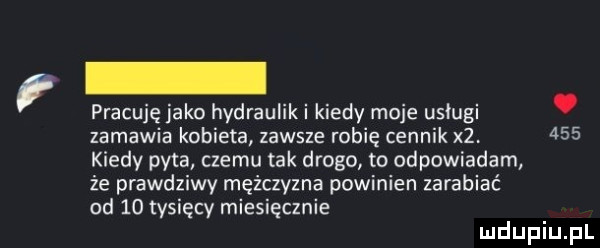 pracuję jako hydrauliki kiedy moje usługi. zamawia kobieta zawsze robię cennik   kiedy pyta czemu tak drogo to odpowiadam że prawdziwy mężczyzna powinien zarabiać od    tysięcy miesięcznie
